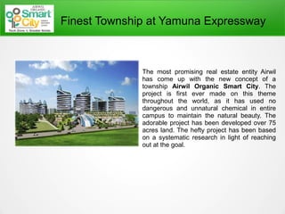Finest Township at Yamuna Expressway
The most promising real estate entity Airwil
has come up with the new concept of a
township Airwil Organic Smart City. The
project is first ever made on this theme
throughout the world, as it has used no
dangerous and unnatural chemical in entire
campus to maintain the natural beauty. The
adorable project has been developed over 75
acres land. The hefty project has been based
on a systematic research in light of reaching
out at the goal.
 