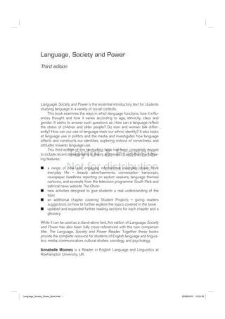 Taylor & Francis
Not for distribution
Language, Society and Power
Third edition
Language, Society and Power is the essential introductory text for students
studying language in a variety of social contexts.
This book examines the ways in which language functions, how it influ-
ences thought and how it varies according to age, ethnicity, class and
gender. It seeks to answer such questions as: How can a language reflect
the status of children and older people? Do men and women talk differ-
ently? How can our use of language mark our ethnic identity? It also looks
at language use in politics and the media and investigates how language
affects and constructs our identities, exploring notions of correctness and
attitudes towards language use.
This third edition of this bestselling book has been completely revised
to include recent developments in theory and research and offers the follow-
ing features:
■ a range of new and engaging international examples drawn from
everyday life – beauty advertisements, conversation transcripts,
newspaper headlines reporting on asylum seekers, language themed
cartoons, and excerpts from the television programme South Park and
satirical news website The Onion
■ new activities designed to give students a real understanding of the
topic
■ an additional chapter covering Student Projects – giving readers
suggestions on how to further explore the topics covered in the book
■ updated and expanded further reading sections for each chapter and a
glossary.
While it can be used as a stand-alone text, this edition of Language, Society
and Power has also been fully cross-referenced with the new companion
title: The Language, Society and Power Reader. Together these books
provide the complete resource for students of English language and linguis-
tics, media, communication, cultural studies, sociology and psychology.
Annabelle Mooney is a Reader in English Language and Linguistics at
Roehampton University, UK.
Language_Society_Power_Book.indb iLanguage_Society_Power_Book.indb i 25/08/2010 10:03:3925/08/2010 10:03:39
 