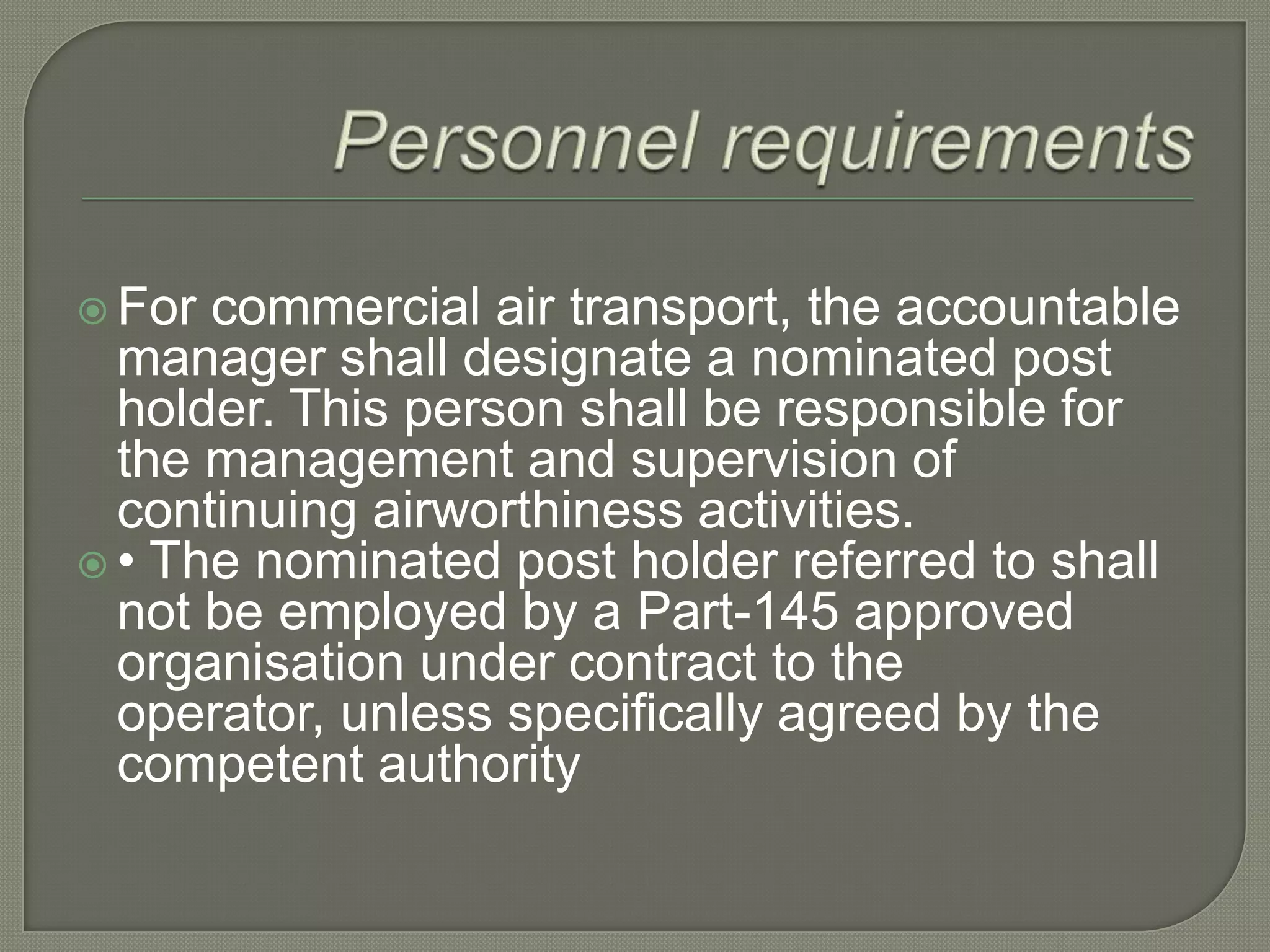 Personnel requirementsFor commercial air transport, the accountable manager shall designate a nominated post holder. This person shall be responsible for the management and supervision of continuing airworthiness activities.• The nominated post holder referred to shall not be employed by a Part-145 approved organisation under contract to the operator, unless specifically agreed by the competent authority 