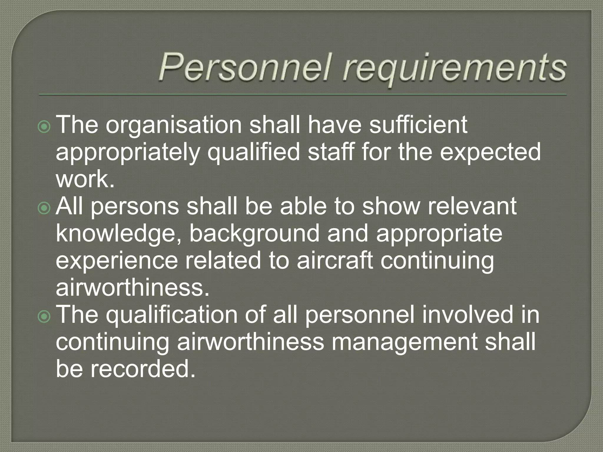 Personnel requirementsThe organisation shall have sufficient appropriately qualified staff for the expected work.All persons shall be able to show relevant knowledge, background and appropriate experience related to aircraft continuing airworthiness.The qualification of all personnel involved in continuing airworthiness management shall be recorded.