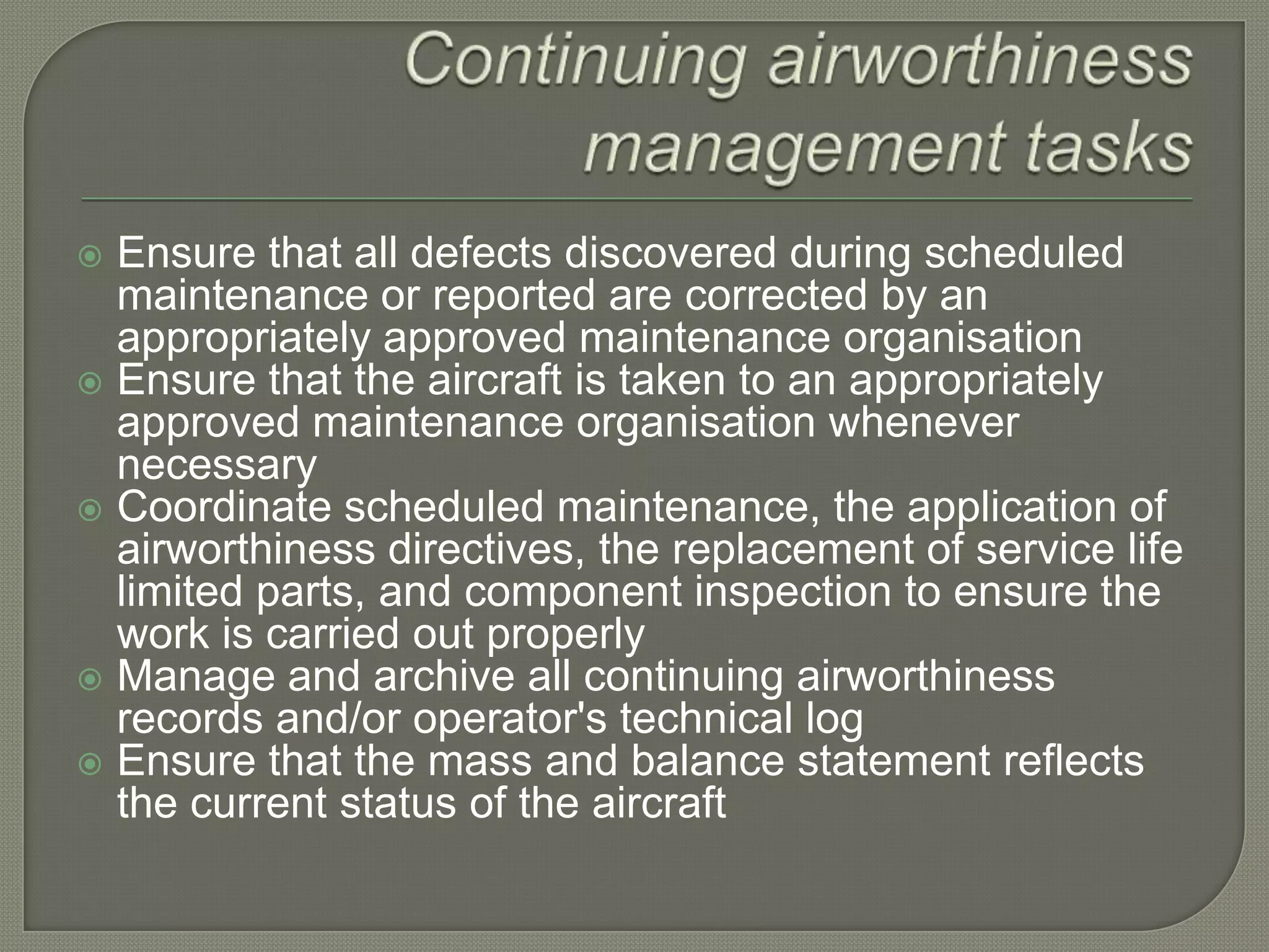 Continuing airworthiness management tasksEnsure that all defects discovered during scheduled maintenance or reported are corrected by an appropriately approved maintenance organisationEnsure that the aircraft is taken to an appropriately approved maintenance organisation whenever necessaryCoordinate scheduled maintenance, the application of airworthiness directives, the replacement of service life limited parts, and component inspection to ensure the work is carried out properlyManage and archive all continuing airworthiness records and/or operator's technical logEnsure that the mass and balance statement reflects the current status of the aircraft