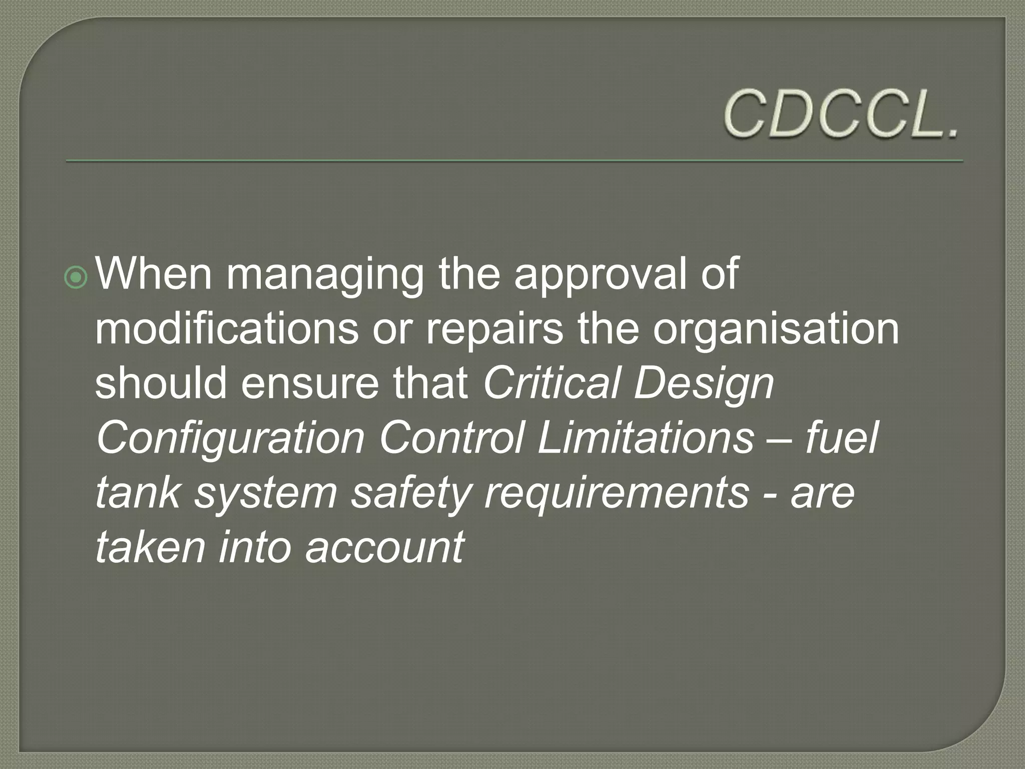 CDCCL. When managing the approval of modifications or repairs the organisation should ensure that Critical Design Configuration Control Limitations – fuel tank system safety requirements - are taken into account