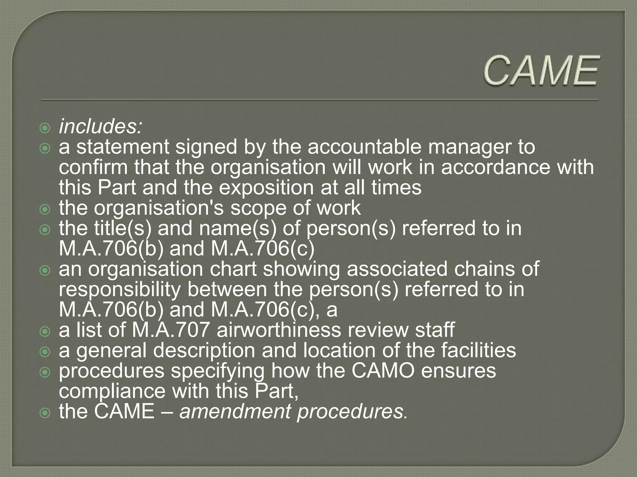 CAMEincludes:a statement signed by the accountable manager to confirm that the organisation will work in accordance with this Part and the exposition at all timesthe organisation's scope of workthe title(s) and name(s) of person(s) referred to in M.A.706(b) and M.A.706(c)an organisation chart showing associated chains of responsibility between the person(s) referred to in M.A.706(b) and M.A.706(c), aa list of M.A.707 airworthiness review staff a general description and location of the facilitiesprocedures specifying how the CAMO ensures compliance with this Part, the CAME – amendment procedures.