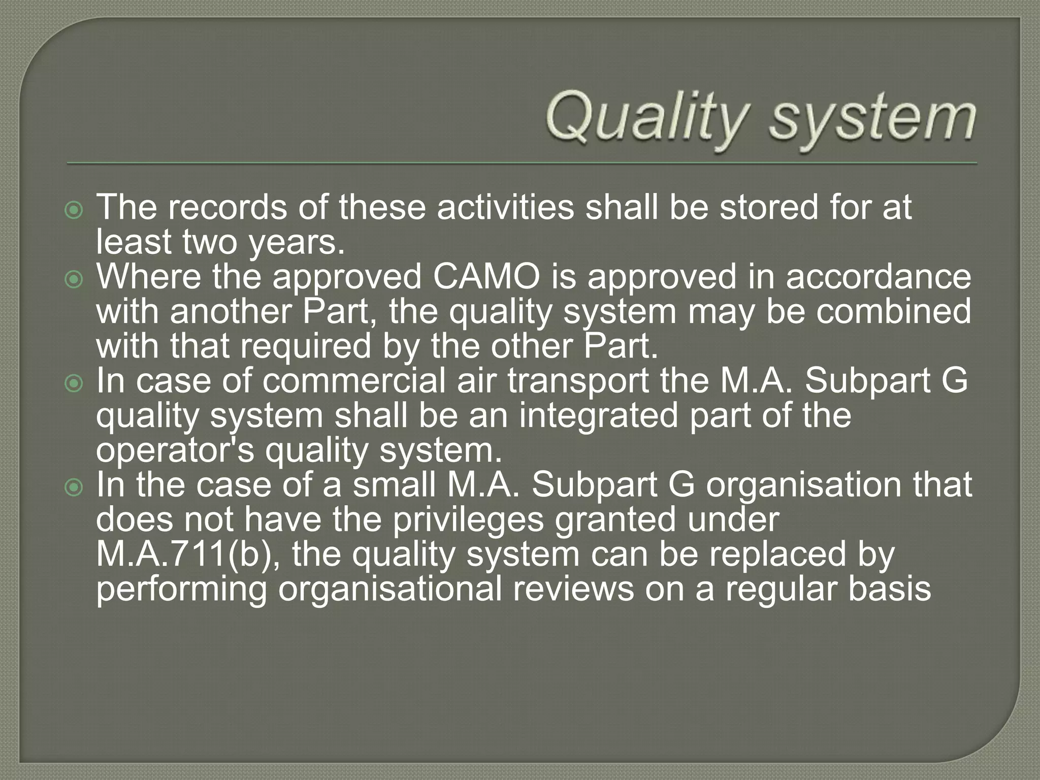 Quality systemThe records of these activities shall be stored for at least two years.Where the approved CAMO is approved in accordance with another Part, the quality system may be combined with that required by the other Part.In case of commercial air transport the M.A. Subpart G quality system shall be an integrated part of the operator's quality system.In the case of a small M.A. Subpart G organisation that does not have the privileges granted under M.A.711(b), the quality system can be replaced by performing organisational reviews on a regular basis