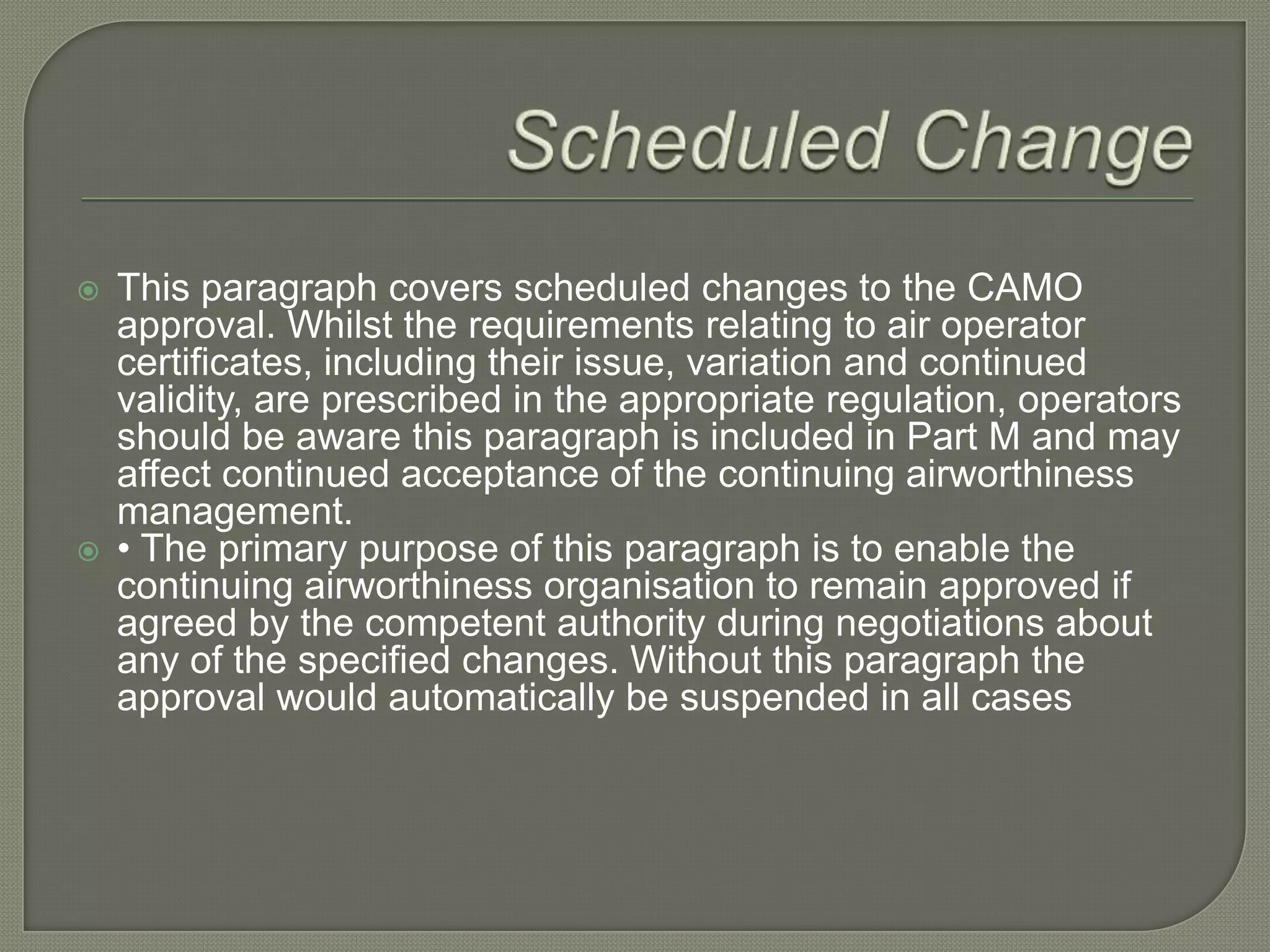 Scheduled ChangeThis paragraph covers scheduled changes to the CAMO approval. Whilst the requirements relating to air operator certificates, including their issue, variation and continued validity, are prescribed in the appropriate regulation, operators should be aware this paragraph is included in Part M and may affect continued acceptance of the continuing airworthiness management.• The primary purpose of this paragraph is to enable the continuing airworthiness organisation to remain approved if agreed by the competent authority during negotiations about any of the specified changes. Without this paragraph the approval would automatically be suspended in all cases