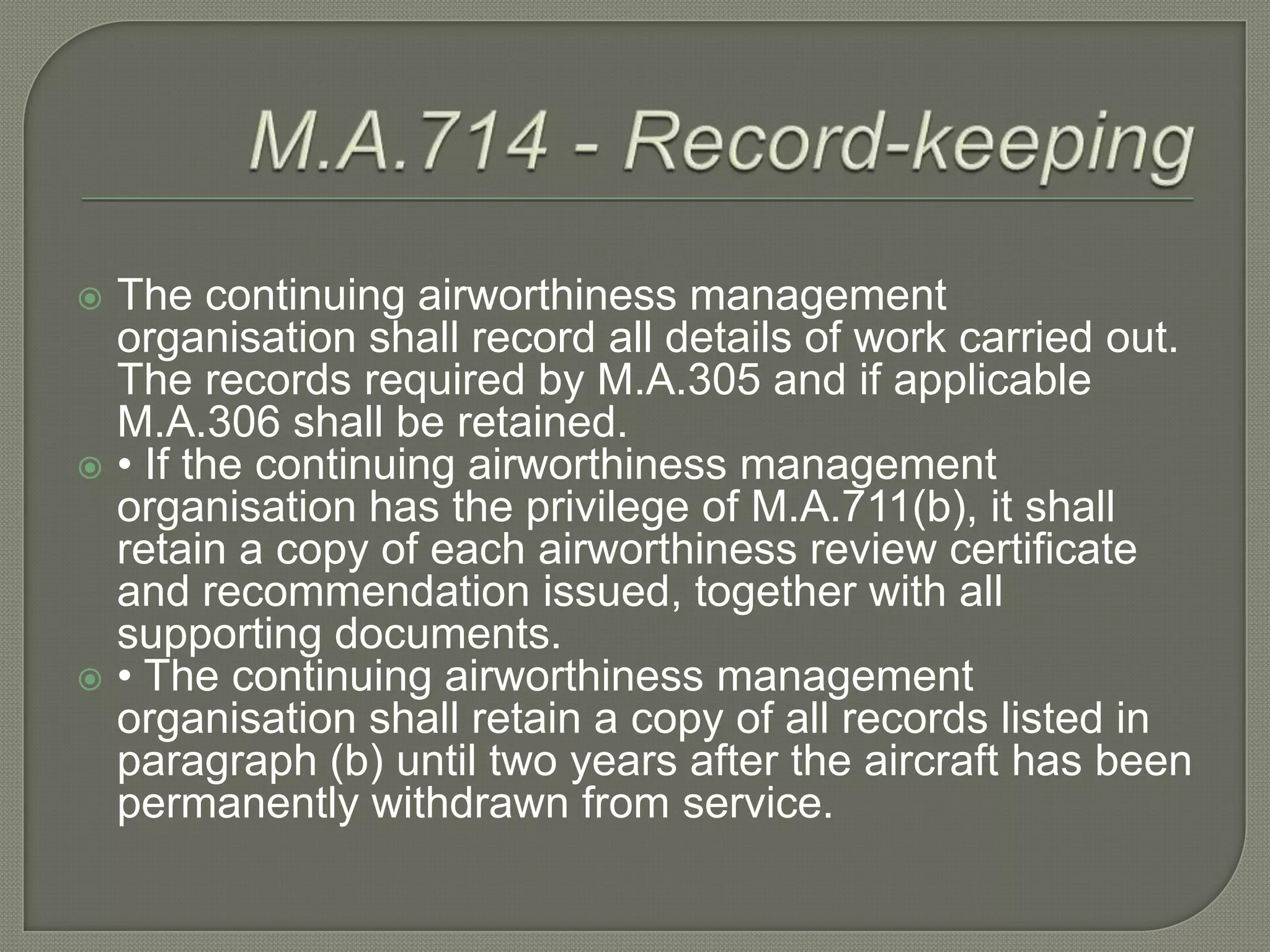 M.A.714 - Record-keepingThe continuing airworthiness management organisation shall record all details of work carried out. The records required by M.A.305 and if applicable M.A.306 shall be retained.• If the continuing airworthiness management organisation has the privilege of M.A.711(b), it shall retain a copy of each airworthiness review certificate and recommendation issued, together with all supporting documents.• The continuing airworthiness management organisation shall retain a copy of all records listed in paragraph (b) until two years after the aircraft has been permanently withdrawn from service.