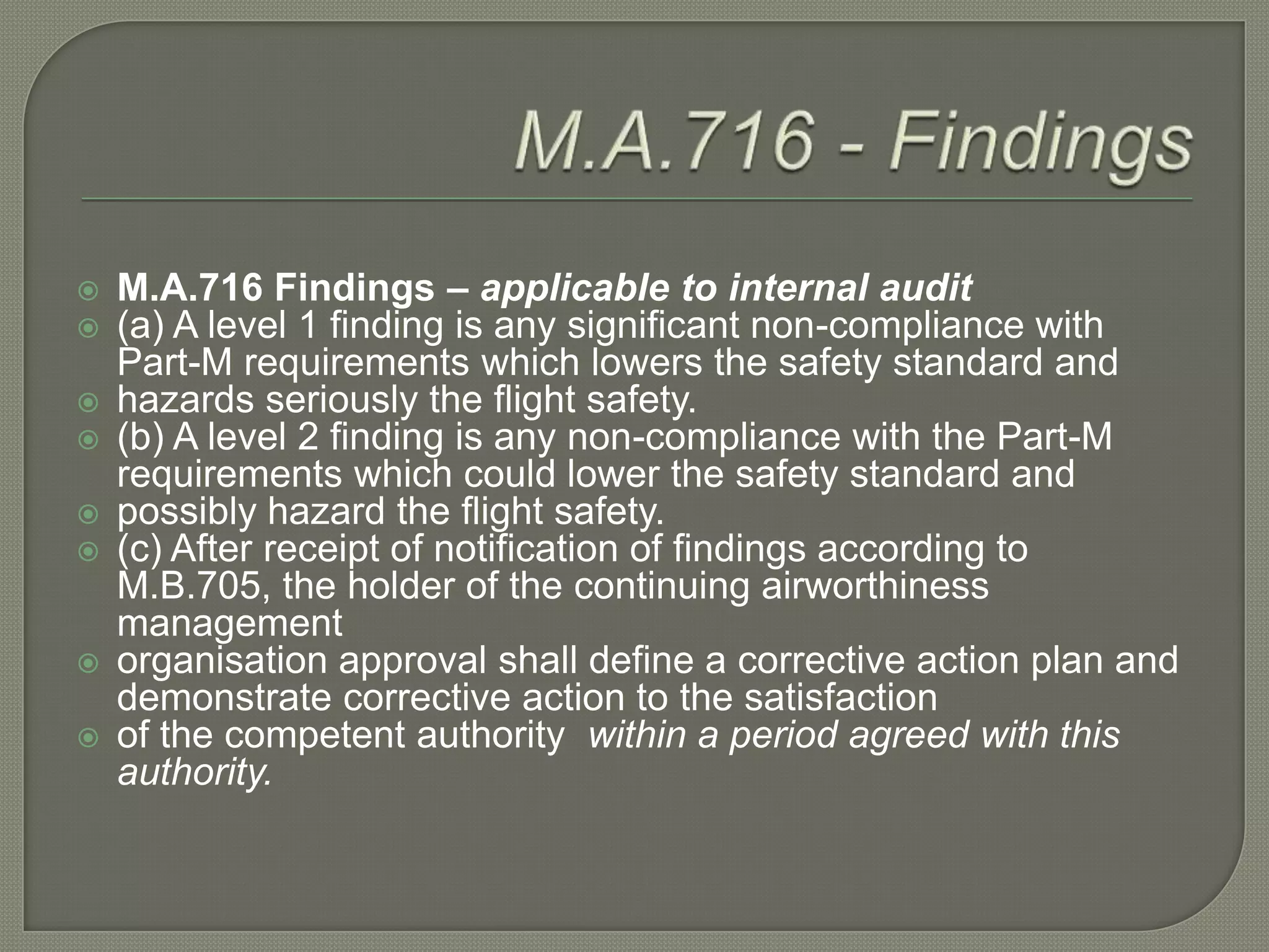 M.A.716 - FindingsM.A.716 Findings – applicable to internal audit(a) A level 1 finding is any significant non-compliance with Part-M requirements which lowers the safety standard andhazards seriously the flight safety.(b) A level 2 finding is any non-compliance with the Part-M requirements which could lower the safety standard andpossibly hazard the flight safety.(c) After receipt of notification of findings according to M.B.705, the holder of the continuing airworthiness managementorganisation approval shall define a corrective action plan and demonstrate corrective action to the satisfactionof the competent authority  within a period agreed with this authority.