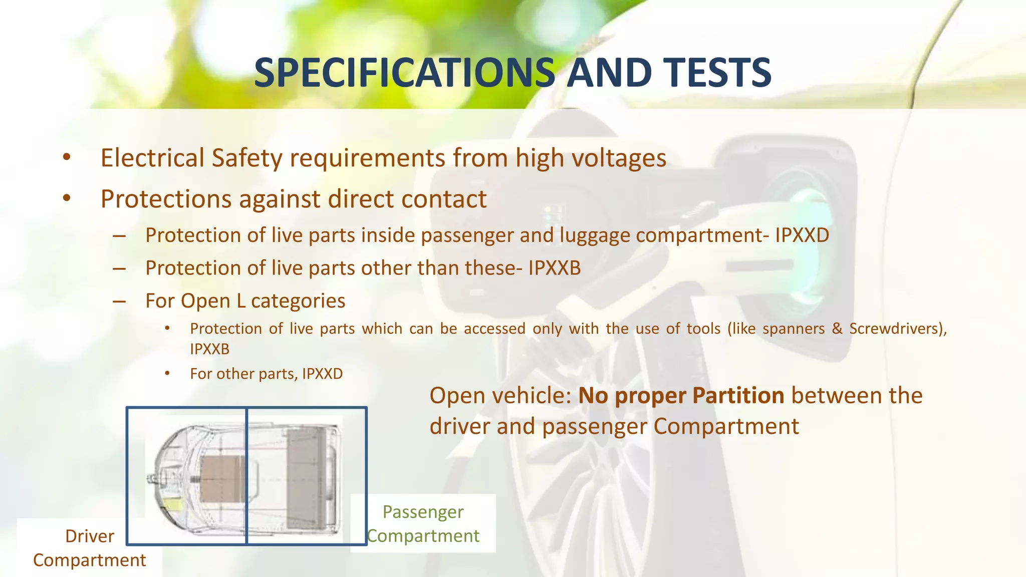 SPECIFICATIONS AND TESTS
• Electrical Safety requirements from high voltages
• Protections against direct contact
– Protection of live parts inside passenger and luggage compartment- IPXXD
– Protection of live parts other than these- IPXXB
– For Open L categories
• Protection of live parts which can be accessed only with the use of tools (like spanners & Screwdrivers),
IPXXB
• For other parts, IPXXD
Open vehicle: No proper Partition between the
driver and passenger Compartment
Passenger
CompartmentDriver
Compartment
 