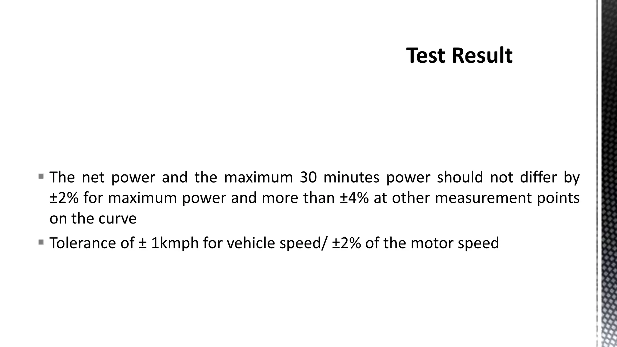  The net power and the maximum 30 minutes power should not differ by
±2% for maximum power and more than ±4% at other measurement points
on the curve
 Tolerance of ± 1kmph for vehicle speed/ ±2% of the motor speed
 