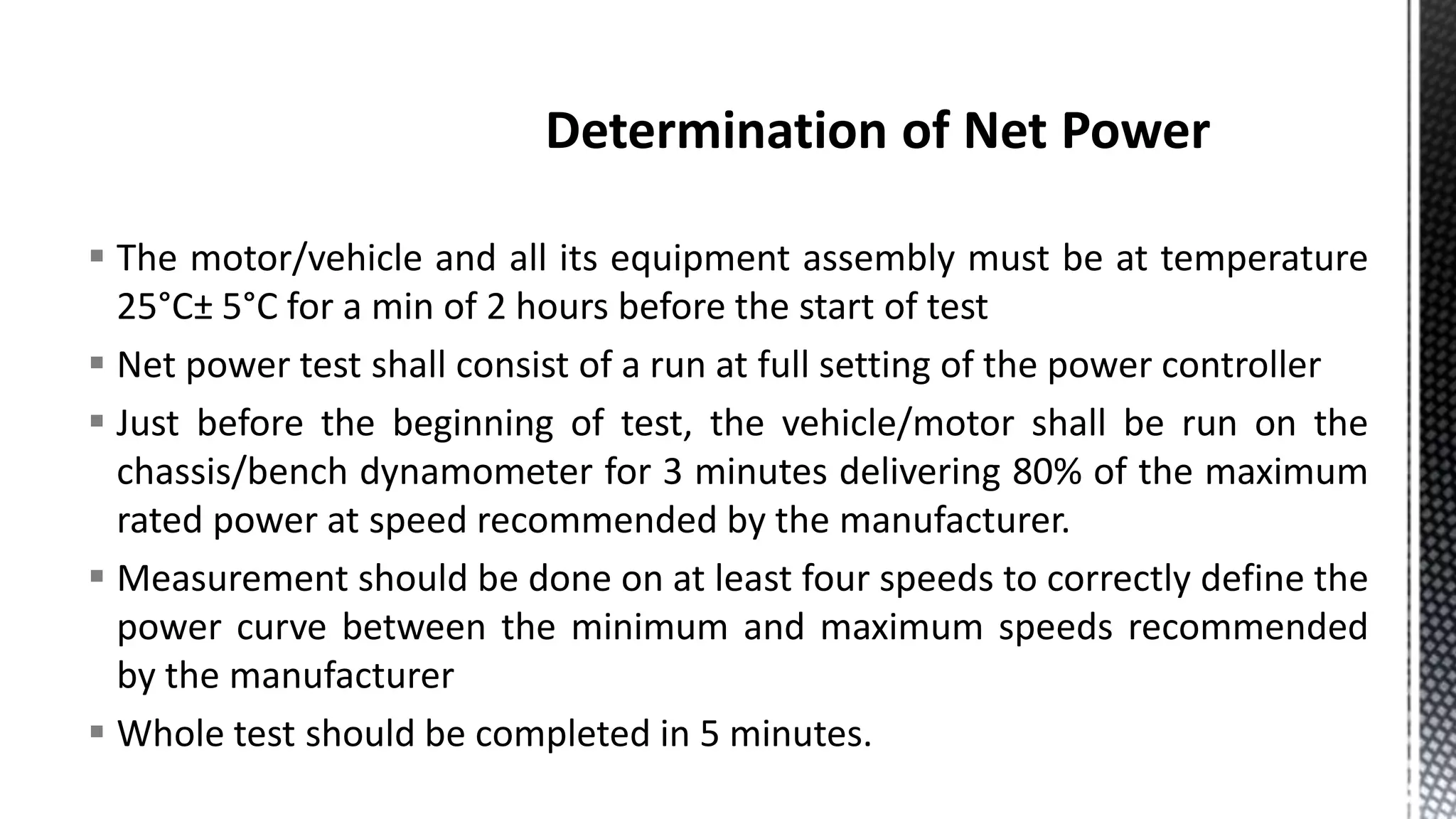  The motor/vehicle and all its equipment assembly must be at temperature
25°C± 5°C for a min of 2 hours before the start of test
 Net power test shall consist of a run at full setting of the power controller
 Just before the beginning of test, the vehicle/motor shall be run on the
chassis/bench dynamometer for 3 minutes delivering 80% of the maximum
rated power at speed recommended by the manufacturer.
 Measurement should be done on at least four speeds to correctly define the
power curve between the minimum and maximum speeds recommended
by the manufacturer
 Whole test should be completed in 5 minutes.
 