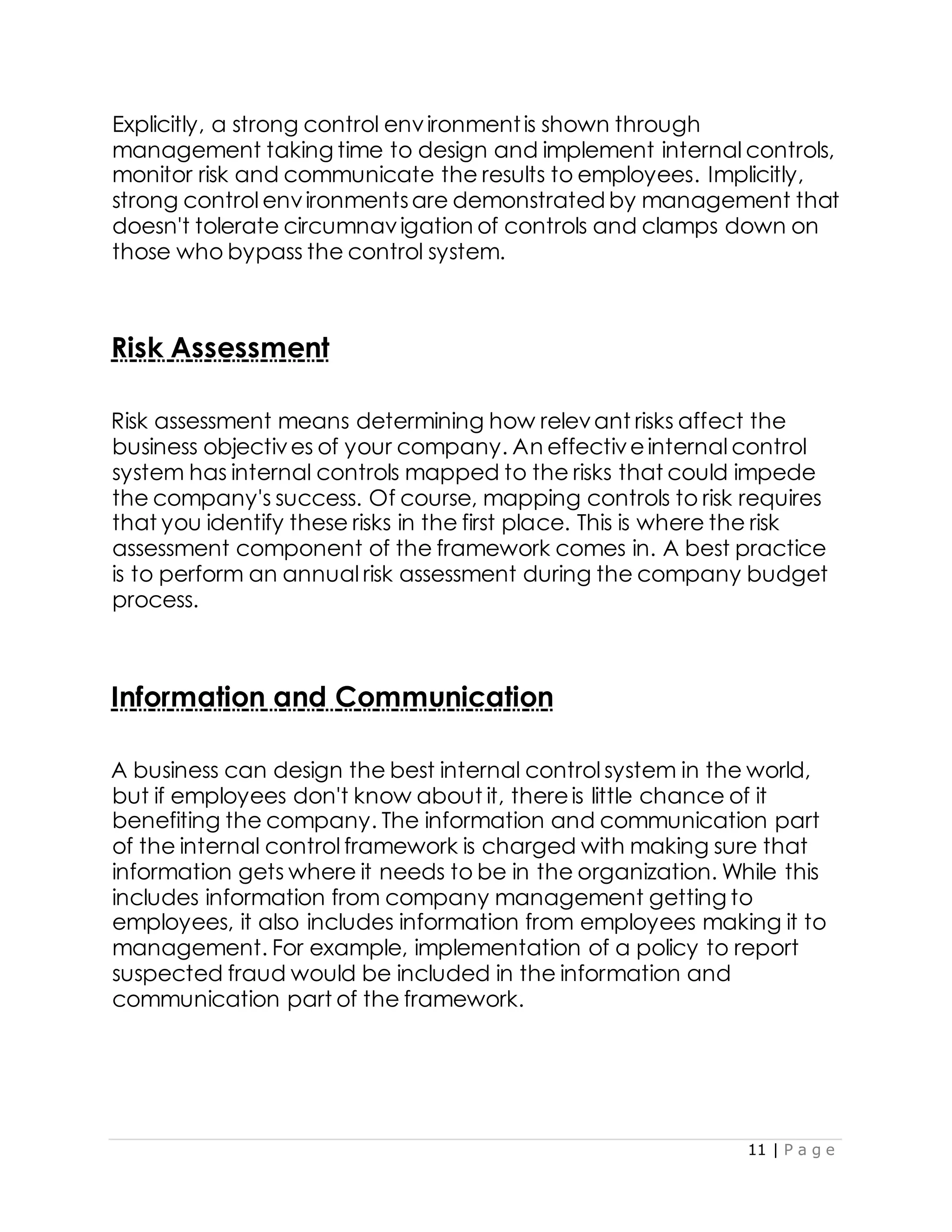 11 | P a g e
Explicitly, a strong control environmentis shown through
management taking time to design and implement internal controls,
monitor risk and communicate the results to employees. Implicitly,
strong control environmentsare demonstrated by management that
doesn't tolerate circumnavigation of controls and clamps down on
those who bypass the control system.
Risk Assessment
Risk assessment means determining how relevant risks affect the
business objectives of your company. An effectiveinternal control
system has internal controls mapped to the risks that could impede
the company's success. Of course, mapping controls to risk requires
that you identify these risks in the first place. This is where the risk
assessment component of the framework comes in. A best practice
is to perform an annual risk assessment during the company budget
process.
Information and Communication
A business can design the best internal control system in the world,
but if employees don't know about it, thereis little chance of it
benefiting the company. The information and communication part
of the internal control framework is charged with making sure that
information gets where it needs to be in the organization. While this
includes information from company management getting to
employees, it also includes information from employees making it to
management. For example, implementation of a policy to report
suspected fraud would be included in the information and
communication part of the framework.
 