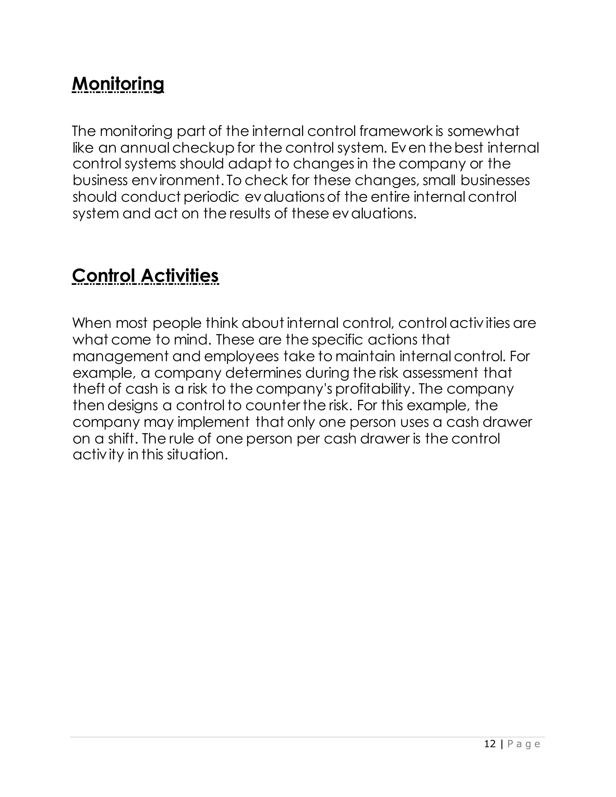 12 | P a g e
Monitoring
The monitoring part of the internal control framework is somewhat
like an annual checkup for the control system. Even thebest internal
control systems should adapt to changes in the company or the
business environment.To check for these changes, small businesses
should conduct periodic evaluationsof the entire internal control
system and act on the results of these evaluations.
Control Activities
When most people think about internal control, control activities are
what come to mind. These are the specific actions that
management and employees take to maintain internal control. For
example, a company determines during the risk assessment that
theft of cash is a risk to the company's profitability. The company
then designs a control to counter the risk. For this example, the
company may implement that only one person uses a cash drawer
on a shift. The rule of one person per cash drawer is the control
activity in this situation.
 