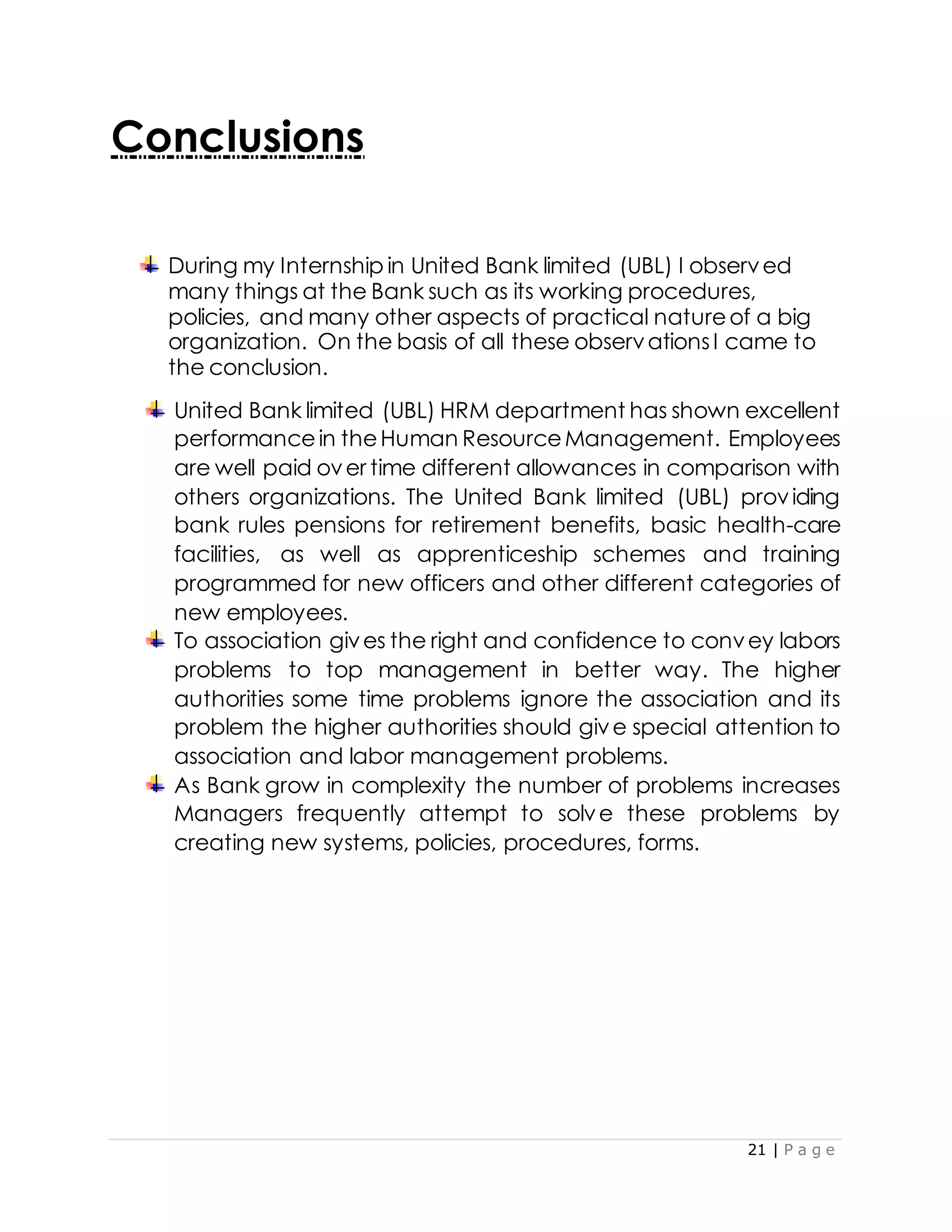 21 | P a g e
Conclusions
During my Internship in United Bank limited (UBL) I observed
many things at the Bank such as its working procedures,
policies, and many other aspects of practical natureof a big
organization. On the basis of all these observationsI came to
the conclusion.
United Bank limited (UBL) HRM department has shown excellent
performancein theHuman ResourceManagement. Employees
are well paid over time different allowances in comparison with
others organizations. The United Bank limited (UBL) providing
bank rules pensions for retirement benefits, basic health-care
facilities, as well as apprenticeship schemes and training
programmed for new officers and other different categories of
new employees.
To association gives the right and confidence to convey labors
problems to top management in better way. The higher
authorities some time problems ignore the association and its
problem the higher authorities should give special attention to
association and labor management problems.
As Bank grow in complexity the number of problems increases
Managers frequently attempt to solve these problems by
creating new systems, policies, procedures, forms.
 