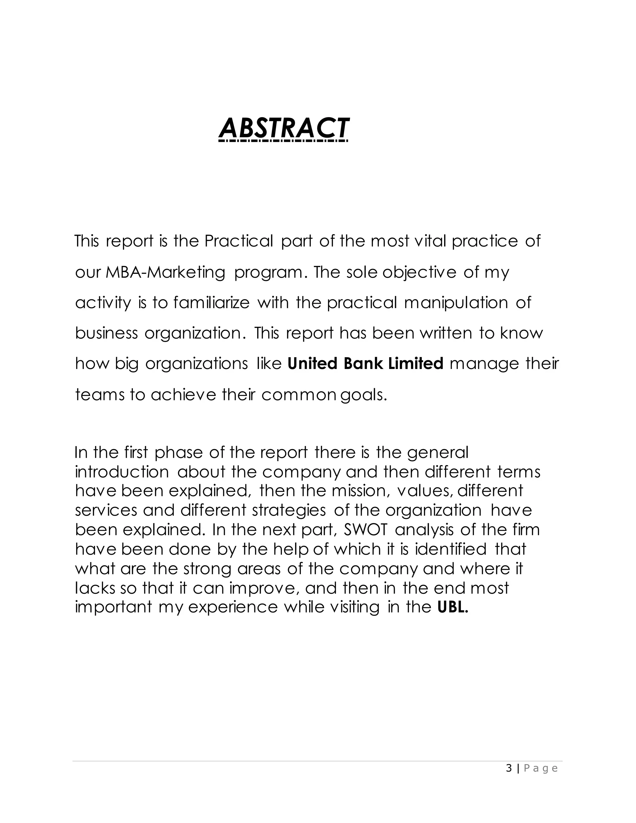 3 | P a g e
ABSTRACT
This report is the Practical part of the most vital practice of
our MBA-Marketing program. The sole objective of my
activity is to familiarize with the practical manipulation of
business organization. This report has been written to know
how big organizations like United Bank Limited manage their
teams to achieve their common goals.
In the first phase of the report there is the general
introduction about the company and then different terms
have been explained, then the mission, values, different
services and different strategies of the organization have
been explained. In the next part, SWOT analysis of the firm
have been done by the help of which it is identified that
what are the strong areas of the company and where it
lacks so that it can improve, and then in the end most
important my experience while visiting in the UBL.
 