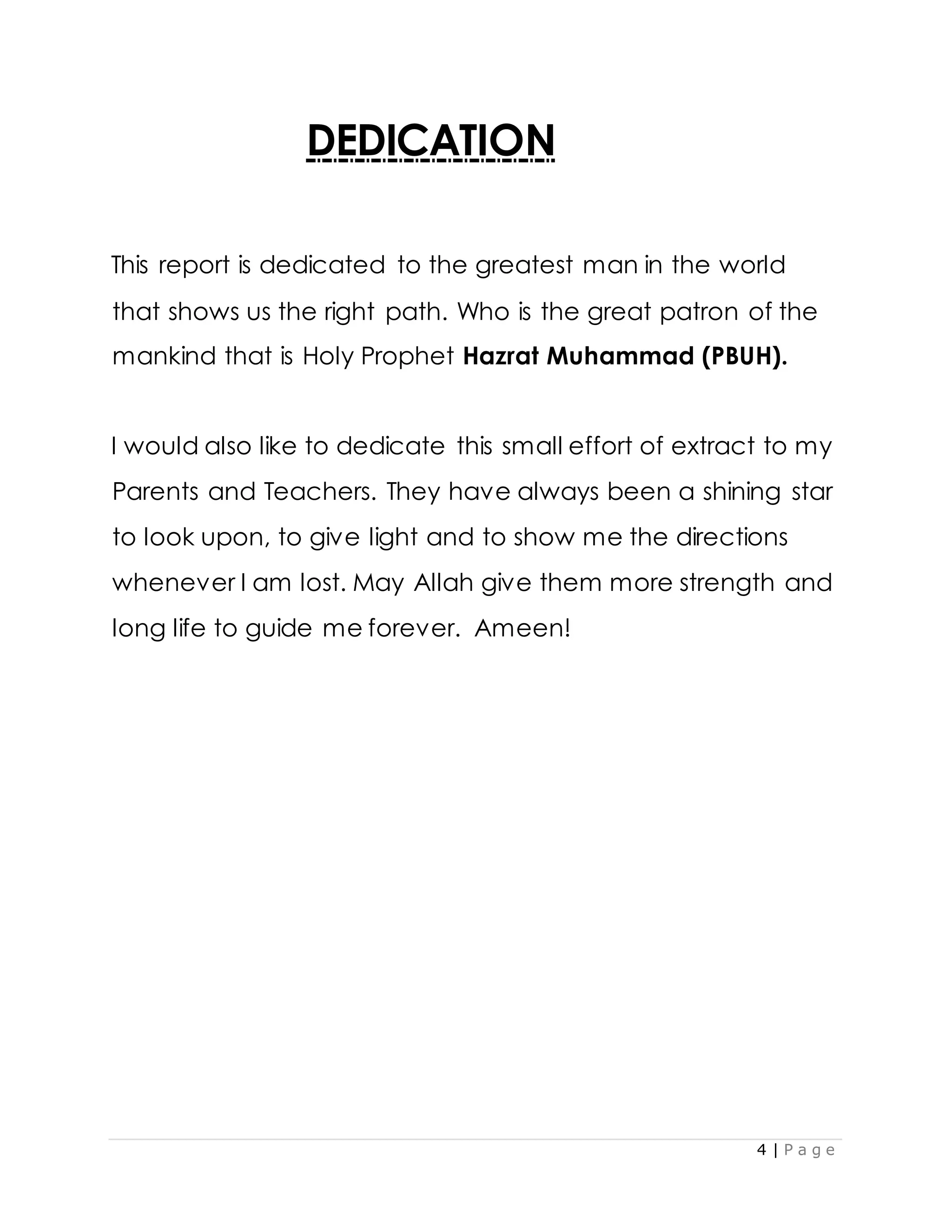 4 | P a g e
DEDICATION
This report is dedicated to the greatest man in the world
that shows us the right path. Who is the great patron of the
mankind that is Holy Prophet Hazrat Muhammad (PBUH).
I would also like to dedicate this small effort of extract to my
Parents and Teachers. They have always been a shining star
to look upon, to give light and to show me the directions
whenever I am lost. May Allah give them more strength and
long life to guide me forever. Ameen!
 