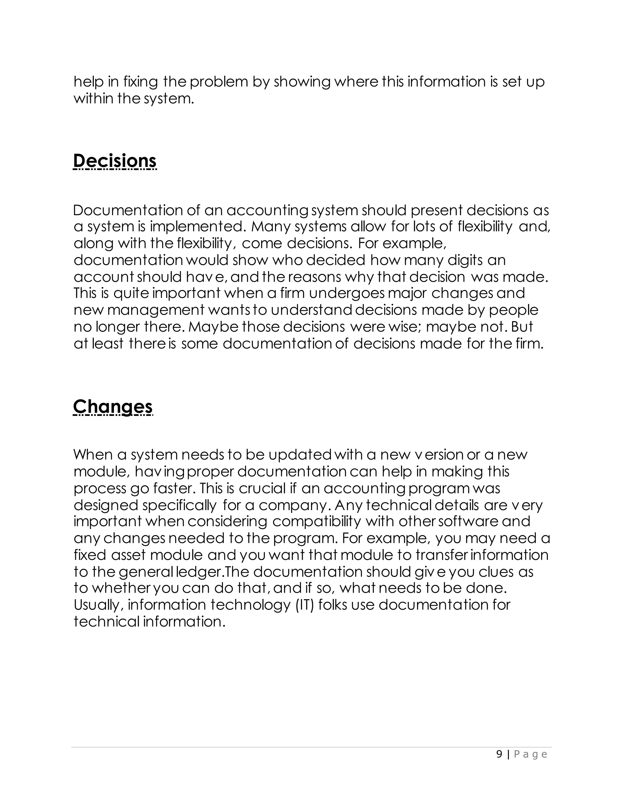 9 | P a g e
help in fixing the problem by showing where this information is set up
within the system.
Decisions
Documentation of an accounting system should present decisions as
a system is implemented. Many systems allow for lots of flexibility and,
along with the flexibility, come decisions. For example,
documentation would show who decided how many digits an
account should have,and the reasons why that decision was made.
This is quite important when a firm undergoes major changes and
new management wantsto understand decisions made by people
no longer there. Maybe those decisions were wise; maybe not. But
at least thereis some documentation of decisions made for the firm.
Changes
When a system needs to be updated with a new version or a new
module, havingproper documentation can help in making this
process go faster. This is crucial if an accounting program was
designed specifically for a company. Any technical details are very
important when considering compatibility with other software and
any changes needed to the program. For example, you may need a
fixed asset module and you want that module to transfer information
to the general ledger.The documentation should give you clues as
to whether you can do that,and if so, what needs to be done.
Usually, information technology (IT) folks use documentation for
technical information.
 