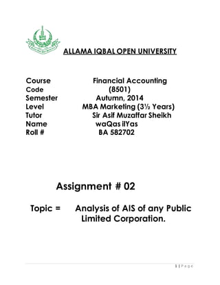 1 | P a g e
ALLAMA IQBAL OPEN UNIVERSITY
Course Financial Accounting
Code (8501)
Semester Autumn, 2014
Level MBA Marketing (3½ Years)
Tutor Sir Asif Muzaffar Sheikh
Name waQas ilYas
Roll # BA 582702
Assignment # 02
Topic = Analysis of AIS of any Public
Limited Corporation.
 