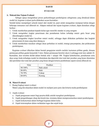 BAB IV
BAB III
EVALUASI
A. Maksud dan Tujuan Evaluasi
Sebagai upaya mengetahuai proses perkembangan pembelajaran sebagimana yang dimaksud dalam
modul ini, kegiatan evaluasi perlu dilakukan secara berstuktur .
Setelah kalian mempelajari seluruh materi dari modul ini, pasti untuk mengujikan mempuan kalian dengan
beberapa instrumen soal dibawah ini. Adapun maksud dan tujuan kegiatan evaluasi, dapat diuraikan sebagi
berikut :
1. Untuk memberikan panduan kepada kalian agar memiliki standar isi yang seragam
2. Untuk mengetahui tingkat penerimaan dan pemahaman kalian terhadap materi garis besar yang
dikembangkan modul ini.
3. Untuk mengetahui tingkat kesulitan materi modul, sehingga dapat dilakukan perbaikan dan langkah
penyesuaian di masa yang akan datang.sa
4. Untuk memberikan masukan sebagai dasar perbaikan isi modul, strategi penyampaian, dan pelaksanaan
pembelajaran.
Kegiatan evaluasi diberikan dalam bentuk pengujuian tertulis melalui insrtumen pilihan ganda, dimana
pertanyaan pilihan ganda berjumlah 5 item. Dalam pertanyaan bernilai (skor) 2,sehingga total skor adalah 10.
Kemudian, skor tersebut diolah dalam bentuk nilai 1 sampai 100. Tingkat keberhasilan, pemahaman serta
daya serap Anda terhadapa modul ini ditentukan dan diperoleh skor total dari jawaban yang benar ditentukan
dari perolehan skor total dari jawaban yang benar dengan kriteria pembobotan seperti terurai dibawah ini.
Nilai Predikat
90-100% Baik sekali
80-89% Baik
70-79% Cukup
60-69% Kurang
B. Materi Evaluasi
1. Ruang lingkup materi evaluasi
Materi yang dievaluasikan dalam modul ini meliputi jenis-jenis dan kriteria media pembelajaran
2. Aspek evaluasi
a. Aspek penguasaan materi bagi peserta didik setelah mengikuti pembelajaran.
b. Aspek pengembangan sikap dan kreativitas, terutama dalam mempresentasikan materi pembelajaran.
c. Aspek keikutsertaan dalam berbagai kegiatan dalam kelas.
d. Aspek keterampikan dalam melakukan tugas dan unjuk kerja.
7
 