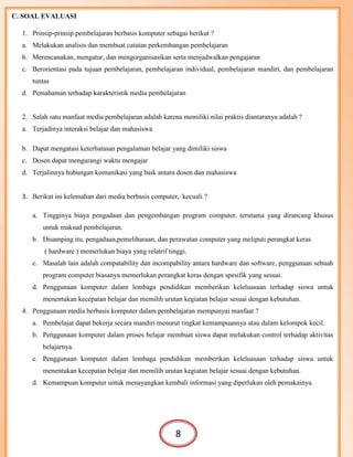 C. SOAL EVALUASI
1. Prinsip-prinsip pembelajaran berbasis komputer sebagai berikut ?
a. Melakukan analisis dan membuat catatan perkembangan pembelajaran
b. Merencanakan, mengatur, dan mengorganisasikan serta menjadwalkan pengajaran
c. Berorientasi pada tujuan pembelajaran, pembelajaran individual, pembelajaran mandiri, dan pembelajaran
tuntas
d. Pemahaman terhadap karakteristik media pembelajaran
2. Salah satu manfaat media pembelajaran adalah karena memiliki nilai praktis diantaranya adalah ?
a. Terjadinya interaksi belajar dan mahasiswa
b. Dapat mengatasi keterbatasan pengalaman belajar yang dimiliki siswa
c. Dosen dapat mengurangi waktu mengajar
d. Terjalinnya hubungan komunikasi yang baik antara dosen dan mahasiswa
3. Berikut ini kelemahan dari media berbasis computer, kecuali ?
a. Tingginya biaya pengadaan dan pengembangan program computer, terutama yang dirancang khusus
untuk maksud pembelajaran.
b. Disamping itu, pengadaan,pemeliharaan, dan perawatan computer yang meliputi perangkat keras
( hardware ) memerlukan biaya yang relatrif tinggi.
c. Masalah lain adalah compatability dan incompability antara hardware dan software, penggunaan sebuah
program computer biasanya memerlukan perangkat keras dengan spesifik yang sesuai.
d. Penggunaan komputer dalam lembaga pendidikan memberikan keleluasaan terhadap siswa untuk
menentukan kecepatan belajar dan memilih urutan kegiatan belajar sesuai dengan kebutuhan.
4. Penggunaan media berbasis komputer dalam pembelajaran mempunyai manfaat ?
a. Pembelajar dapat bekerja secara mandiri menurut tingkat kemampuannya atau dalam kelompok kecil.
b. Penggunaan komputer dalam proses belajar membuat siswa dapat melakukan control terhadap aktivitas
belajarnya.
c. Penggunaan komputer dalam lembaga pendidikan memberikan keleluasaan terhadap siswa untuk
menentukan kecepatan belajar dan memilih urutan kegiatan belajar sesuai dengan kebutuhan.
d. Kemampuan komputer untuk menayangkan kembali informasi yang diperlukan oleh pemakainya.
8
 