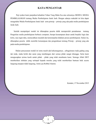 KATA PENGANTAR
Puji syukur kami panjatkan kehadirat Tuhan Yang Maha Esa atas selesainya MODUL MEDIA
PEMBELAJARAN tentang Media Pembelajaran Jarak Jauh. Dengan adanya makalah ini kita dapat
mengetahui Media Pembelajaran Jarak Jauh serta prinsip – prinsip yang ada pada media pembelajaran
Jarak Jauh.
Setelah mempelajari modul ini diharapkan peserta didik memperoleh pemahaman tentang
Pengertian media pembelajaran berbasis computer, berupa kemampuan dasar untuk berpikir logis dan
kritis, rasa ingin tahu, memecahkan masalah dan keterampilan didalam proses pembelajaran. Selain itu,
diharapkan peserta didik memiliki kemampuan dan pengetahuan tentang Prinsip – prinsip yang ada
pada media pembelajaran.
Dalam penyusunan modul ini tentu masih ada kekurangannya , sebagaimana tiada gading yang
tak retak, maka kritik dan saran yang membangun dari semua pihak sangat ditunggu. Serta kami
mengucapkan terima kasih untuk pihak - pihak yang telah membantu kami. Semoga Allah SWT
memberikan imbalan yang setimpal kepada mereka yang telah memberikan bantuan baik secara
langsung maupun tidak langsung, Amin yaa Robbal Alamin.
Kendari, 17 November 2015
Penyusun
i
 