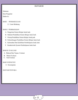 DAFTAR ISI
Halaman
Kata Pengantar
Daftar Isi
BAB I PENDAHULUAN
2.1 Latar Belakang
BAB II PEMBAHASAN
A. Pengertian Sistem Belajar Jarak Jauh
B. Hakekat Pendidikan Sistem Belajar Jarak Jauh
C. Prinsip Pendidikan Sistem Belajar Jarak jauh
D. Perkembangan Pendidikan Sistem Belajar Jarak Jauh
E. Kelemahan Dan Kelebihan Pembelajaran Jarak Jauh
F. Karakteristik System Pembelajaran Jarak Jauh
BAB III EVALUASI
A. Maksud Dan Tujuan Evaluasi
B. Materi Evaluasi
C. Soal Evaluasi
BAB VI PENUTUP.
3.1 Kesimpulan
DAFTAR PUSTAKA
ii
 