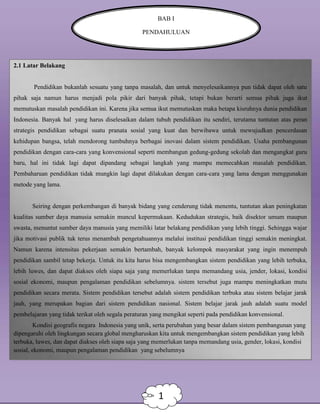 BAB I
PENDAHULUAN
2.1 Latar Belakang
Pendidikan bukanlah sesuatu yang tanpa masalah, dan untuk menyelesaikannya pun tidak dapat oleh satu
pihak saja namun harus menjadi pola pikir dari banyak pihak, tetapi bukan berarti semua pihak juga ikut
memutuskan masalah pendidikan ini. Karena jika semua ikut memutuskan maka betapa kisruhnya dunia pendidikan
Indonesia. Banyak hal yang harus diselesaikan dalam tubuh pendidikan itu sendiri, terutama tuntutan atas peran
strategis pendidikan sebagai suatu pranata sosial yang kuat dan berwibawa untuk mewujudkan pencerdasan
kehidupan bangsa, telah mendorong tumbuhnya berbagai inovasi dalam sistem pendidikan. Usaha pembangunan
pendidikan dengan cara-cara yang konvensional seperti membangun gedung-gedung sekolah dan mengangkat guru
baru, hal ini tidak lagi dapat dipandang sebagai langkah yang mampu memecahkan masalah pendidikan.
Pembaharuan pendidikan tidak mungkin lagi dapat dilakukan dengan cara-cara yang lama dengan menggunakan
metode yang lama.
Seiring dengan perkembangan di banyak bidang yang cenderung tidak menentu, tuntutan akan peningkatan
kualitas sumber daya manusia semakin muncul kepermukaan. Kedudukan strategis, baik disektor umum maupun
swasta, menuntut sumber daya manusia yang memiliki latar belakang pendidikan yang lebih tinggi. Sehingga wajar
jika motivasi publik tuk terus menambah pengetahuannya melalui institusi pendidikan tinggi semakin meningkat.
Namun karena intensitas pekerjaan semakin bertambah, banyak kelompok masyarakat yang ingin menempuh
pendidikan sambil tetap bekerja. Untuk itu kita harus bisa mengembangkan sistem pendidikan yang lebih terbuka,
lebih luwes, dan dapat diakses oleh siapa saja yang memerlukan tanpa memandang usia, jender, lokasi, kondisi
sosial ekonomi, maupun pengalaman pendidikan sebelumnya. sistem tersebut juga mampu meningkatkan mutu
pendidikan secara merata. Sistem pendidikan tersebut adalah sistem pendidikan terbuka atau sistem belajar jarak
jauh, yang merupakan bagian dari sistem pendidikan nasional. Sistem belajar jarak jauh adalah suatu model
pembelajaran yang tidak terikat oleh segala peraturan yang mengikat seperti pada pendidikan konvensional.
Kondisi geografis negara Indonesia yang unik, serta perubahan yang besar dalam sistem pembangunan yang
dipengaruhi oleh lingkungan secara global mengharuskan kita untuk mengembangkan sistem pendidikan yang lebih
terbuka, luwes, dan dapat diakses oleh siapa saja yang memerlukan tanpa memandang usia, gender, lokasi, kondisi
sosial, ekonomi, maupun pengalaman pendidikan yang sebelumnya
1
 