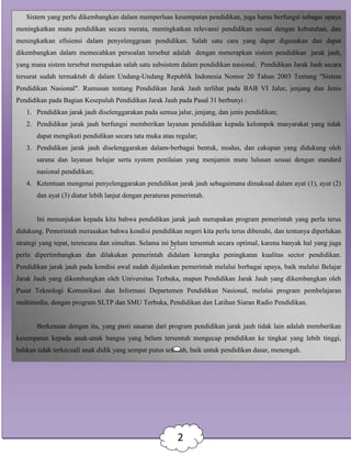Sistem yang perlu dikembangkan dalam memperluas kesempatan pendidikan, juga harus berfungsi sebagai upaya
meningkatkan mutu pendidikan secara merata, meningkatkan relevansi pendidikan sesuai dengan kebutuhan, dan
meningkatkan efisiensi dalam penyelenggraan pendidikan. Salah satu cara yang dapat digunakan dan dapat
dikembangkan dalam memecahkan persoalan tersebut adalah dengan menerapkan sistem pendidikan jarak jauh,
yang mana sistem tersebut merupakan salah satu subsistem dalam pendidikan nasional. Pendidikan Jarak Jauh secara
tersurat sudah termaktub di dalam Undang-Undang Republik Indonesia Nomor 20 Tahun 2003 Tentang "Sistem
Pendidikan Nasional". Rumusan tentang Pendidikan Jarak Jauh terlihat pada BAB VI Jalur, jenjang dan Jenis
Pendidikan pada Bagian Kesepuluh Pendidikan Jarak Jauh pada Pasal 31 berbunyi :
1. Pendidikan jarak jauh diselenggarakan pada semua jalur, jenjang, dan jenis pendidikan;
2. Pendidikan jarak jauh berfungsi memberikan layanan pendidikan kepada kelompok masyarakat yang tidak
dapat mengikuti pendidikan secara tata muka atau regular;
3. Pendidikan jarak jauh diselenggarakan dalam berbagai bentuk, modus, dan cakupan yang didukung oleh
sarana dan layanan belajar serta system penilaian yang menjamin mutu lulusan sesuai dengan standard
nasional pendidikan;
4. Ketentuan mengenai penyelenggarakan pendidikan jarak jauh sebagaimana dimaksud dalam ayat (1), ayat (2)
dan ayat (3) diatur lebih lanjut dengan peraturan pemerintah.
Ini menunjukan kepada kita bahwa pendidikan jarak jauh merupakan program pemerintah yang perlu terus
didukung. Pemerintah merasakan bahwa kondisi pendidikan negeri kita perlu terus dibenahi, dan tentunya diperlukan
strategi yang tepat, terencana dan simultan. Selama ini belum tersentuh secara optimal, karena banyak hal yang juga
perlu dipertimbangkan dan dilakukan pemerintah didalam kerangka peningkatan kualitas sector pendidikan.
Pendidikan jarak jauh pada kondisi awal sudah dijalankan pemerintah melalui berbagai upaya, baik melalui Belajar
Jarak Jauh yang dikembangkan oleh Universitas Terbuka, mapun Pendidikan Jarak Jauh yang dikembangkan oleh
Pusat Teknologi Komunikasi dan Informasi Departemen Pendidikan Nasional, melalui program pembelajaran
multimedia, dengan program SLTP dan SMU Terbuka, Pendidikan dan Latihan Siaran Radio Pendidikan.
Berkenaan dengan itu, yang pasti sasaran dari program pendidikan jarak jauh tidak lain adalah memberikan
kesempatan kepada anak-anak bangsa yang belum tersentuh mengecap pendidikan ke tingkat yang lebih tinggi,
bahkan tidak terkecuali anak didik yang sempat putus sekolah, baik untuk pendidikan dasar, menengah.
2
 