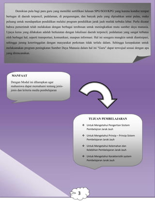 Demikian pula bagi para guru yang memiliki sertifikasi lulusan SPG/SGO/KPG yang karena kondisi tempat
bertugas di daerah terpencil, pedalaman, di pergunungan, dan banyak pula yang dipisahkan antar pulau, maka
peluang untuk mendapatkan pendidikan melalui program pendidikan jarak jauh mutlak terbuka lebar. Perlu dicatat
bahwa pemerintah telah melakukan dengan berbagai terobosan untuk meningkatkan mutu sumber daya manusia.
Upaya keras yang dilakukan adalah berkaiatan dengan lokalisasi daerah terpencil, pedalaman yang sangat terbatas
oleh berbagai hal, seperti transportasi, komunikasi, maupun informasi. Hal ini sesegera mungkin untuk diantisipasi,
sehingga jurang ketertinggalan dengan masyarakat perkotaan tidak terlalu dalam. Sehingga kesepakatan untuk
melaksanakan program peningkatan Sumber Daya Manusia dalam hal ini "Guru" dapat terwujud sesuai dengan apa
yang direncanakan.
MANFAAT
Dengan Modul ini diharapkan agar
mahasiswa dapat memahami tentang jenis-
jenis dan kriteria media pembelajaran
TUJUAN PEMBELAJARAN
 Untuk Mengetahui Pengertian Sisitem
Pembelajran Jarak Jauh
 Untuk Mengetahui Prinsip – Prinsip Sistem
Pembelajaran Jarak Jauh
 Untuk Mengetahui Kelemahan dan
Kelebihan Pembelajaran Jarak Jauh
 Untuk Mengetahui Karakteristik system
Pembelajaran Jarak Jauh
3
 