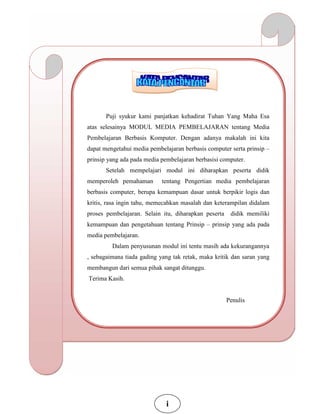 Puji syukur kami panjatkan kehadirat Tuhan Yang Maha Esa
atas selesainya MODUL MEDIA PEMBELAJARAN tentang Media
Pembelajaran Berbasis Komputer. Dengan adanya makalah ini kita
dapat mengetahui media pembelajaran berbasis computer serta prinsip –
prinsip yang ada pada media pembelajaran berbasisi computer.
Setelah mempelajari modul ini diharapkan peserta didik
memperoleh pemahaman tentang Pengertian media pembelajaran
berbasis computer, berupa kemampuan dasar untuk berpikir logis dan
kritis, rasa ingin tahu, memecahkan masalah dan keterampilan didalam
proses pembelajaran. Selain itu, diharapkan peserta didik memiliki
kemampuan dan pengetahuan tentang Prinsip – prinsip yang ada pada
media pembelajaran.
Dalam penyusunan modul ini tentu masih ada kekurangannya
, sebagaimana tiada gading yang tak retak, maka kritik dan saran yang
membangun dari semua pihak sangat ditunggu.
Terima Kasih.
Penulis
i
 