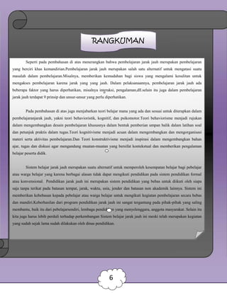 RANGKUMAN
Seperti pada pembahasan di atas menerangkan bahwa pembelajaran jarak jauh merupakan pembelajaran
yang berciri khas kemandirian.Pembelajaran jarak jauh merupakan salah satu alternatif untuk mengatasi suatu
masalah dalam pembelajaran.Misalnya, memberikan kemudahan bagi siswa yang mengalami kesulitan untuk
mengakses pembelajaran karena jarak yang yang jauh. Dalam pelaksanaannya, pembelajaran jarak jauh ada
beberapa faktor yang harus diperhatikan, misalnya interaksi, pengalaman,dll.selain itu juga dalam pembelajaran
jarak jauh terdapat 9 prinsip dan unsur-unsur yang perlu diperhatikan.
Pada pembahasan di atas juga menjabarkan teori belajar mana yang ada dan sesuai untuk diterapkan dalam
pembelajaranjarak jauh, yakni teori behavioristik, kognitif, dan psikomotor.Teori behaviorisme menjadi rujukan
dalam mengembangkan desain pembelajaran khususnya dalam bentuk pemberian umpan balik dalam latihan soal
dan petunjuk praktis dalam tugas.Teori kognitivisme menjadi acuan dalam mengembangkan dan mengorganisasi
materi serta aktivitas pembelajaran.Dan Teori konstruktivisme menjadi inspirasi dalam mengembangkan bahan
ajar, tugas dan diskusi agar mengandung muatan-muatan yang bersifat kontekstual dan memberikan pengalaman
belajar peserta didik.
Sistem belajar jarak jauh merupakan suatu alternatif untuk memperoleh kesempatan belajar bagi pebelajar
atau warga belajar yang karena berbagai alasan tidak dapat mengikuti pendidikan pada sistem pendidikan formal
atau konvensional. Pendidikan jarak jauh ini merupakan sistem pendidikan yang bebas untuk diikuti oleh siapa
saja tanpa terikat pada batasan tempat, jarak, waktu, usia, jender dan batasan non akademik lainnya. Sistem ini
memberikan kebebasan kepada pebelajar atau warga belajar untuk mengikuti kegiatan pembelajaran secara bebas
dan mandiri.Keberhasilan dari program pendidikan jarak jauh ini sangat tergantung pada pihak-pihak yang saling
membantu, baik itu dari pebelajarsendiri, lembaga pendidikan yang menyelenggara, anggota masyarakat. Selain itu
kita juga harus lebih perduli terhadap perkembangan Sistem belajar jarak jauh ini meski telah merupakan kegiatan
yang sudah sejak lama sudah dilakukan oleh dinas pendidikan.
6
 