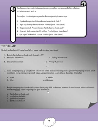 Setelah membaca materi diatas untuk memperdalam pemahaman kalian, silahkan
berlatih soal-soal berikut !
Pentunjuk: Jawablah pertanyaan berikut dengan singkat dan tepat
1. Apakah Pengertian Sisitem Pembelajran Jarak Jauh ?
2. Apa saja Prinsip-Prinsip Sistem Pembelajaran Jarak Jauh ?
3. Bagaimanakah Pengembangan Pembelajaran Jarak Jauh ?
4. Apa saja Kelemahan dan Kelebihan Pembelajaran Jarak Jauh ?
5. Apa saja Karakteristik system Pembelajaran Jarak Jauh ?
TES FORMATIF
Berilah tanda silang (X) pada huruf a,b,c, atau d pada jawaban yang tepat!
1. Prinsip Pembelajaran Jarak Jauh, Kecuali:...???
a. Prinsip Kemandirian c. Prinsip Keterkinian
b. Prinsip Pemahaman d. Prinsip Keluwesan
2. suatu unit yang lengkap yang berdiri sendiri dan terdiri atas sesuatu rangkaian kegiatan belajar yang disusun untuk
membantu siswa mencapai sejumlah tujuan yang dirumuskan secara khusus dan jelas, dinamakan
a. buku c. modul
b. blog d. slideshare
3. Pengajaran yang diberikan kepada peserta didik yang tidak berkumpul bersama di suatu tempat secara rutin untuk
menerima materi secara langsung dari guru merupakan
a. Pembelajaran Jarak Jauh
b. pendidikan individu
c. pendidikan terpadu
d. pendidikan mandiri
7
 