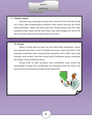 8
9
A. Tindakan lanjutan
Bagi kalian yang sudah dapat menjawab benar sebanyak 80% atau lebih dari seluruh
soal evaluasi, dapat mengembangkan pemahaman kalian tentang Jenis-jenis dan kriteria
media pembelajaran. Adapun bagi kalian yang belum mencapai belajar tuntas 80%, dapat
mengulangi belajar dengan memilih materi-materi yang masih dianggap sulit secara lebih
teliti atau dengan diskusi bersama teman maupun dosen kalian.
B. Harapan
Modul ini adalah salah satu bahan ajar mata kuliah Media Pembelajaran. Namun,
harus dimengerti pula bahwa modul ini bukanlah satu-satunya rujukan bagi kalian. Untuk
melengkapi pengetahuan kalian tentang berbagai pengetahuan alam tersebut, maka sangat
disarankan untuk membaca buku-buku tentang Media Pembelajaran ataupun ensiklopedia
dan berbagai sumber pembelajaran lainnya.
Semoga modul ini dapat menyajikan materi pembelajaran secara menarik dan
menyenangkan, sehingga proses pembelejaran bisa berlangsung efektif dan efesien serta
tujuan dari proses pembelajaran pun dapat tercapai dengan baik.
BAB IV
PENUTUP
 