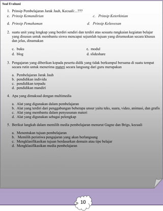 Soal Evaluasi
1. Prinsip Pembelajaran Jarak Jauh, Kecuali:...???
c. Prinsip Kemandirian c. Prinsip Keterkinian
d. Prinsip Pemahaman d. Prinsip Keluwesan
2. suatu unit yang lengkap yang berdiri sendiri dan terdiri atas sesuatu rangkaian kegiatan belajar
yang disusun untuk membantu siswa mencapai sejumlah tujuan yang dirumuskan secara khusus
dan jelas, dinamakan
c. buku c. modul
d. blog d. slideshare
3. Pengajaran yang diberikan kepada peserta didik yang tidak berkumpul bersama di suatu tempat
secara rutin untuk menerima materi secara langsung dari guru merupakan
a. Pembelajaran Jarak Jauh
b. pendidikan individu
c. pendidikan terpadu
d. pendidikan mandiri
4. Apa yang dimaksud dengan multimedia
a. Alat yang digunakan dalam pembelajaran
b. Alat yang terdiri dari penggabungan beberapa unsur yaitu teks, suara, video, animasi, dan grafis
c. Alat yang membantu dalam penyusunan materi
d. Alat yang digunakan sebagai pelengkap
5. Berikut langkah dalam memilih media pembelajaran menurut Gagne dan Brigs, kecuali
a. Menentukan tujuan pembelajaran
b. Memilih peristiwa pengajaran yang akan berlangsung
c. Mengklasifikasikan tujuan berdasarkan domain atau tipe belajar
d. Mengklasifikasikan media pembelajaran
10
 