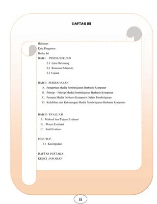 DAFTAR ISI
Halaman
Kata Pengantar
Daftar Isi
BAB I PENDAHULUAN
2.1 Latar Belakang
2.2 Rumusan Masalah.
2.3 Tujuan
BAB II PEMBAHASAN
A. Pengertian Media Pembelajaran Berbasis Komputer
B. Prinsip – Prinsip Media Pembelajaran Berbasis Komputer
C. Peranan Media Berbasis Komputer Dalam Pembelajaran
D. Kelebihan dan Kekurangan Media Pembelajaran Berbasis Komputer
BAB III EVALUASI
A. Maksud dan Tujuan Evaluasi
B. Materi Evaluasi
C. Soal Evaluasi
PENUTUP.
3.1 Kesimpulan
DAFTAR PUSTAKA
KUNCI JAWABAN
ii
 