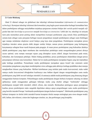 BAB I
PENDAHULUAN
2.1 Latar Belakang
Abad 21 dikenal sebagai era globalisasi dan teknologi informasi-komunikasi (information & communication
technology). Kemajuan teknologi informasi dan komunikasi yang begitu pesat menawarkan berbagai kemudahan baru
dalam pembelajaran sehingga menyebabkan terjadinya pergeseran orientasi belajar dari outside-guided menjadi self-
guided dan dari knowledge-as-possession menjadi knowledge-as-construction. Lebih dari itu, teknologi ini ternyata
turut pula memainkan peran penting dalam memperbarui konsepsi pembenaran yang semula fokus pembelajaran
semata-mata sebagai suatu penyajian berbagai macam pengetahuan menjadi pembelajaran sebagai suatu bimbingan
agar mampu melakukan eksplorasi social budaya yang kaya akan pengetahuan. Pembelajaran merupakan proses
terjadinya interaksi antara peserta didik dengan sumber belajar, namun proses pembelajaran yang berlangsung
kenyataannya sebagian besar masih berpusat pada pengajar, di mana proses pembelajaran yang berkualitas idealnya
adalah pembelajaran yang dapat membantu dan memfasilitasi pembelajar untuk mengembangkan potensi dirinya
secara optimal, serta mampu mencapai tujuan yang ditetapkan secara efektif, dengan berorientasi pada minat,
kebutuhan, dan kemampuan pebelajar. Dalam bidang pendidikan, proses pembelajaran diidentikkan dengan proses
penyampaian informasi atau komunikasi. Dalam hal ini media pembelajaran merupakan bagian yang tak terpisahkan
pada lembaga pendidikan. Pemanfaatan media pembelajaran merupakan upaya kreatif dan sistematis untuk
menciptakan pengalaman yang dapat membelajarkan siswa sehingga pada akhirnya lembaga pendidikan akan mampu
menghasilkan lulusan yang berkualitas. Melihat keterbatasan yang melekat pada media konvensional, maka sudah
saatnya media konvensional ditingkatkan kualitasnya atau bahkan diganti dengan mengembangkan suatu media
pembelajaran yang lebih inovatif sekaligus interaktif, di antaranya adalah media pembelajaran yang dirancang dengan
menggunakan bantuan komputer. Perkembangan media pembelajaran dengan berbasis komputer sekarang ini dalam
aplikasinya sudah menggunakan gabungan beberapa media yang disebut sebagai “multimedia” sehingga
pembelajaran menjadi lebih interaktif, efektif, efisien, dan menarik. Berdasarkan pentingnya upaya peningkatan
kualitas proses pembelajaran maka sangatlah diperlukan adanya upaya pengembangan suatu media pembelajaran
yang bersifat interaktif berupa “multimedia pembelajaran dengan berbasis komputer”. Multimedia pembelajaran yang
berbasis komputer ini dinilai lebih interaktif karena komputer dinilai mampu melengkapi para siswa dengan model,
drill, latihan, alat referensi, sistem dan lingkungan simulasi, tes, dan perhitungan yang kompleks.
1
 