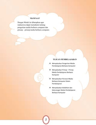 TUJUAN PEMBELAJARAN
 Menyebutkan Pengertian Media
Pembelajaran Berbasis Komputer
 Menyebutkan Prinsip – Prinsip
Media Pembelajaran Berbasis
Komputer
 Menyebutkan Peranan Media
Berbasis Komputer Dalam
Pembelajaran
 Menyebutkan Kelebihan dan
Kekurangan Media Pembelajaran
Berbasis Komputer
MANFAAT
Dengan Modul ini diharapkan agar
mahasiswa dapat memahami tentang
pengertian media berbasis computer dan
prinsip – prinsip media berbasis computer.
2
 