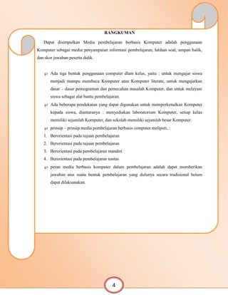 RANGKUMAN
Dapat disimpulkan Media pembelajaran berbasis Komputer adalah penggunaan
Komputer sebagai media penyampaian informasi pembelajaran, latihan soal, umpan balik,
dan skor jawaban peserta didik.
 Ada tiga bentuk penggunaan computer dlam kelas, yaitu : untuk mengajar siswa
menjadi mampu membaca Komputer atau Komputer literate, untuk mengajarkan
dasar – dasar pemograman dan pemecahan masalah Komputer, dan untuk melayani
siswa sebagai alat bantu pembelajaran.
 Ada beberapa pendekatan yang dapat digunakan untuk memperkenalkan Komputer
kepada siswa, diantaranya : menyediakan laboratorium Komputer, setiap kelas
memiliki sejumlah Komputer, dan sekolah memiliki sejumlah besar Komputer.
 prinsip – prinsip media pembelajaran berbasis computer meliputi, :
1. Berorientasi pada tujuan pembelajaran
2. Berorientasi pada tujuan pembelajaran
3. Berorientasi pada pembelajaran mandiri
4. Berorientasi pada pembelajaran tuntas
 peran media berbasis komputer dalam pembelajaran adalah dapat memberikan
jawaban atas suatu bentuk pembelajaran yang dulunya secara tradisional belum
dapat dilaksanakan.
4
 