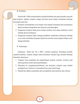  Kelebihan
Heinich dkk. (1986) mengemukakan sejumlah kelebihan dan juga kelemahan yang ada
pada komputer. Aplikasi computer sebagai alat bantu proses belajar memberikan beberapa
keuntungan antara lain :
1. Komputer memungkinkan siswa belajar sesuai dengan kemampuan dan kecepatannya
dalam memahami pengetahuan dan informasi yang ditayangkan.
2. Penggunaan komputer dalam proses belajar membuat siswa dapat melakukan control
terhadap aktivitas belajarnya.
3. Penggunaan komputer dalam lembaga pendidikan memberikan keleluasaan terhadap
siswa untuk menentukan kecepatan belajar dan memilih urutan kegiatan belajar sesuai
dengan kebutuhan.
 Kekurangan
Selanjutnya Benny dan Tita ( 2000 ) memberi penjelasan. Disamping memiliki
sejumlah kelebihan, computer sebagai sarana komunikasi interaktif juga memiliki beberapa
kelemahan, diantaranya :
1. Tingginya biaya pengadaan dan pengembangan program computer, terutama yang
dirancang khusus untuk maksud pembelajaran.
2. Disamping itu, pengadaan,pemeliharaan, dan perawatan computer yang meliputi
perangkat keras ( hardware ) memerlukan biaya yang relatrif tinggi.
3. Masalah lain adalah compatability dan incompability antara hardware dan software,
5
 