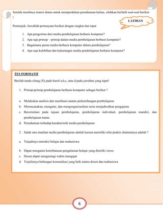 Setelah membaca materi diatas untuk memperdalam pemahaman kalian, silahkan berlatih soal-soal berikut
!
Pentunjuk: Jawablah pertanyaan berikut dengan singkat dan tepat
1. Apa pengertian dari media pembelajaran berbasis komputer?
2. Apa saja prinsip – prinsip dalam media pembelajaran berbasis komputer?
3. Bagaimana peran media berbasis komputer dalam pembelajaran?
4. Apa saja kelebihan dan kekurangan media pembelajaran berbasis komputer?
LATIHAN
TES FORMATIF
Berilah tanda silang (X) pada huruf a,b,c, atau d pada jawaban yang tepat!
1. Prinsip-prinsip pembelajaran berbasis komputer sebagai berikut ?
a. Melakukan analisis dan membuat catatan perkembangan pembelajaran
b. Merencanakan, mengatur, dan mengorganisasikan serta menjadwalkan pengajaran
c. Berorientasi pada tujuan pembelajaran, pembelajaran individual, pembelajaran mandiri, dan
pembelajaran tuntas
d. Pemahaman terhadap karakteristik media pembelajaran
2. Salah satu manfaat media pembelajaran adalah karena memiliki nilai praktis diantaranya adalah ?
a. Terjadinya interaksi belajar dan mahasiswa
b. Dapat mengatasi keterbatasan pengalaman belajar yang dimiliki siswa
c. Dosen dapat mengurangi waktu mengajar
d. Terjalinnya hubungan komunikasi yang baik antara dosen dan mahasiswa
6
 