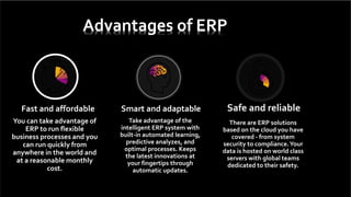 Fast and affordable
You can take advantage of
ERP to run flexible
business processes and you
can run quickly from
anywhere in the world and
at a reasonable monthly
cost.
Smart and adaptable
Take advantage of the
intelligent ERP system with
built-in automated learning,
predictive analyzes, and
optimal processes. Keeps
the latest innovations at
your fingertips through
automatic updates.
Safe and reliable
There are ERP solutions
based on the cloud you have
covered - from system
security to compliance.Your
data is hosted on world class
servers with global teams
dedicated to their safety.
Advantages of ERP
 