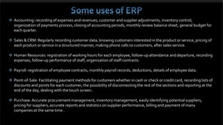  Accounting: recording of expenses and revenues, customer and supplier adjustments, inventory control,
organization of payments process, closing of accounting periods, monthly review balance sheet, general budget for
each quarter.
 Sales & CRM: Regularly recording customer data, knowing customers interested in the product or service, pricing of
each product or service in a structured manner, making phone calls to customers, after sales service.
 Human Resources: registration of working hours for each employee, follow-up attendance and departure, recording
expenses, follow-up performance of staff, organization of staff contracts.
 Payroll: registration of employee contracts, monthly payroll records, deductions, details of employee data.
 Point-of-Sale: Facilitating payment methods for customers whether in cash or check or credit card, recording lists of
discounts and points for each customer, the possibility of disconnecting the rest of the sections and reporting at the
end of the day, dealing with the touch screen .
 Purchase: Accurate procurement management, inventory management, easily identifying potential suppliers,
pricing for suppliers, accurate reports and statistics on supplier performance, billing and payment of many
companies at the same time .
 