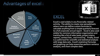 page 2
Excel is used widely in any financially-related
activity. The ability to create new spreadsheets
where users can define custom formulas to
calculate anything from a simple quarterly forecast
to a full corporate annual report . Excel is also used
widely for common information organization and
tracking like a list of sales leads, project status
reports, contact lists , and invoicing . Finally, Excel
is a useful tool for scientific and statistical analysis
with large data sets. Excel's statistical formulas
and graphing can help researches perform variance
analysis, and chart complex data.
 