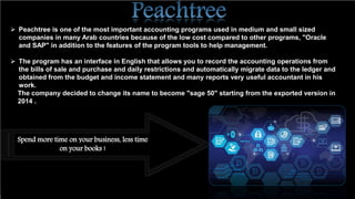  Peachtree is one of the most important accounting programs used in medium and small sized
companies in many Arab countries because of the low cost compared to other programs, "Oracle
and SAP" in addition to the features of the program tools to help management.
 The program has an interface in English that allows you to record the accounting operations from
the bills of sale and purchase and daily restrictions and automatically migrate data to the ledger and
obtained from the budget and income statement and many reports very useful accountant in his
work.
The company decided to change its name to become "sage 50" starting from the exported version in
2014 .
Spend more time on your business, less time
on your books !
 