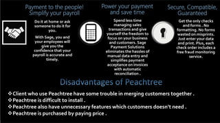 Payment to the people!
Simplify your payroll
Do it at home or ask
someone to do it for
you.
With Sage, you and
your employees will
give you the
confidence that your
payroll is accurate and
timely.
Power your payment
and save time
Spend less time
managing sales
transactions and give
yourself the freedom to
focus on your business
and customers. Sage
Payment Solutions
eliminates the hassles of
manual data entry and
simplifies payment
acceptance on invoices
with automatic
reconciliation .
Secure, Compatible,
Guaranteed
Get the only checks
and forms . No
formatting. No forms
wasted on misprints.
Just enter your data
and print. Plus, each
check order includes a
free fraud monitoring
service.
Client who use Peachtree have some trouble in merging customers together .
Peachtree is difficult to install .
Peachtree also have unnecessary features which customers doesn’t need .
Peachtree is purchased by paying price .
 