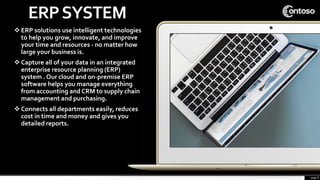 page 8
ERPSYSTEM
 ERP solutions use intelligent technologies
to help you grow, innovate, and improve
your time and resources - no matter how
large your business is.
 Capture all of your data in an integrated
enterprise resource planning (ERP)
system . Our cloud and on-premise ERP
software helps you manage everything
from accounting and CRM to supply chain
management and purchasing.
 Connects all departments easily, reduces
cost in time and money and gives you
detailed reports.
 