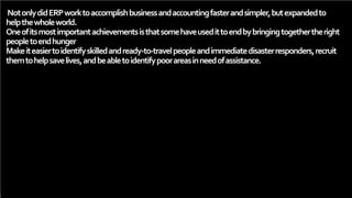 NotonlydidERPworktoaccomplishbusinessandaccountingfasterandsimpler,butexpandedto
helpthewholeworld.
Oneofitsmostimportantachievementsisthatsomehaveusedittoendbybringingtogethertheright
peopletoendhunger
Makeiteasiertoidentifyskilledandready-to-travelpeopleandimmediatedisasterresponders,recruit
themtohelpsavelives,andbeabletoidentifypoorareasinneedofassistance.
 