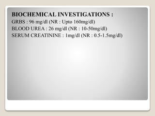 BIOCHEMICAL INVESTIGATIONS :
GRBS : 96 mg/dl (NR : Upto 160mg/dl)
BLOOD UREA : 26 mg/dl (NR : 10-50mg/dl)
SERUM CREATININE : 1mg/dl (NR : 0.5-1.5mg/dl)
 