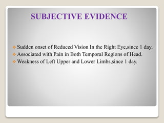 SUBJECTIVE EVIDENCE
 Sudden onset of Reduced Vision In the Right Eye,since 1 day.
 Associated with Pain in Both Temporal Regions of Head.
 Weakness of Left Upper and Lower Limbs,since 1 day.
 