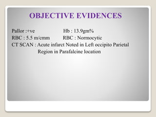 OBJECTIVE EVIDENCES
Pallor :+ve Hb : 13.9gm%
RBC : 5.5 m/cmm RBC : Normocytic
CT SCAN : Acute infarct Noted in Left occipito Parietal
Region in Parafalcine location
 
