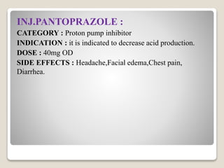 INJ.PANTOPRAZOLE :
CATEGORY : Proton pump inhibitor
INDICATION : it is indicated to decrease acid production.
DOSE : 40mg OD
SIDE EFFECTS : Headache,Facial edema,Chest pain,
Diarrhea.
 